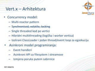 Vert.x – Arhitektura
• Concurrency model:
–
–
–
–
–

Multi-reactor pattern
Synchronised, volatile, locking
Single threaded kod po vertici
Hibridni multithreading (logička i worker vertica)
Izolirani ClassLoader i jedan thread/event loop za egzekuciju

• Asinkroni model programiranja:
– Event handleri
– Asinkroni API za filesystem i streamove
– Izmjena poruka putem sabirnice

 