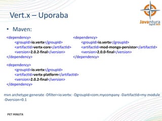 Vert.x – Uporaba
• Maven:
<dependency>
<dependency>
<groupId>io.vertx</groupId>
<groupId>io.vertx</groupId>
<artifactId>vertx-core</artifactId>
<artifactId>mod-mongo-persistor</artifactId>
<version>2.0.2-final</version>
<version>2.0.0-final</version>
</dependency>
</dependency>
<dependency>
<groupId>io.vertx</groupId>
<artifactId>vertx-platform</artifactId>
<version>2.0.2-final</version>
</dependency>
mvn archetype:generate -Dfilter=io.vertx: -DgroupId=com.mycompany -DartifactId=my-module
-Dversion=0.1

 