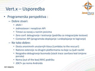 Vert.x – Usporedba
• Programerska perspektiva :
– Dobre stvari:
•
•
•
•
•

JAVA !
Jednostavan i neopširan API
Timovi za razvoj u raznim jezicima
Zero conf. debugiranje i testiranje (podrška za integracijske testove)
Container API (programsko deplojanje i undeplojanje te logiranje)

– Ne tako dobre:
• Dosta anonimnih unutarnjih klasa (Lambdas to the rescue!)
• Nativne extenzije na drugim platformama na koje su ljudi navikli
• Nezgodno debugiranje busmoda (stack trace završava kod izmjene
poruka)
• Nema (out of the box) MVC podršku
• JDK7+ pa nema Androida

 