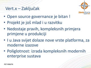 Vert.x – Zaključak
• Open source governance je bitan !
• Projekt je još mlad i u razvitku
• Nedostaje pravih, kompleksnih primjera
primjene u produkciji
• I u Java svijet dolaze nove vrste platforma, za
moderne izazove
• Poliglotnost: izrada kompleksnih modernih
enterprise sustava

 