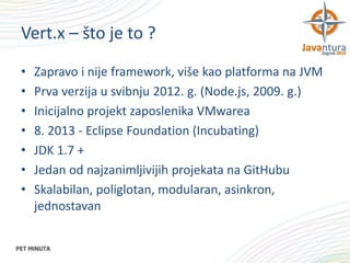 Vert.x – što je to ?
•
•
•
•
•
•
•

Zapravo i nije framework, više kao platforma na JVM
Prva verzija u svibnju 2012. g. (Node.js, 2009. g.)
Inicijalno projekt zaposlenika VMwarea
8. 2013 - Eclipse Foundation (Incubating)
JDK 1.7 +
Jedan od najzanimljivijih projekata na GitHubu
Skalabilan, poliglotan, modularan, asinkron,
jednostavan

 