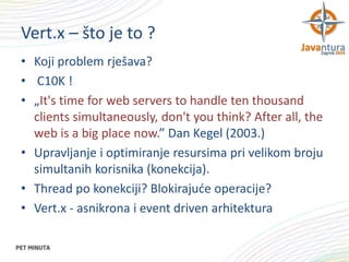 Vert.x – što je to ?
• Koji problem rješava?
• C10K !
• „It's time for web servers to handle ten thousand
clients simultaneously, don't you think? After all, the
web is a big place now.” Dan Kegel (2003.)
• Upravljanje i optimiranje resursima pri velikom broju
simultanih korisnika (konekcija).
• Thread po konekciji? Blokirajuće operacije?
• Vert.x - asnikrona i event driven arhitektura

 