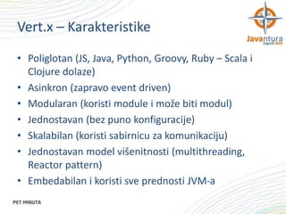 Vert.x – Karakteristike
• Poliglotan (JS, Java, Python, Groovy, Ruby – Scala i
Clojure dolaze)
• Asinkron (zapravo event driven)
• Modularan (koristi module i može biti modul)
• Jednostavan (bez puno konfiguracije)
• Skalabilan (koristi sabirnicu za komunikaciju)
• Jednostavan model višenitnosti (multithreading,
Reactor pattern)
• Embedabilan i koristi sve prednosti JVM-a

 