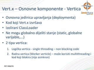 Vert.x – Osnovne komponente - Vertica
•
•
•
•

Osnovna jedinica upravljanja (deploymenta)
Kod koji Vert.x izvršava
Izolirani ClassLoader
Ne mogu globalno dijeliti stanje (static, globalne
varijable,...)
• 2 tipa vertica:
1. Logička vertica - single threading – non blocking code
2. Radna vertica (Worker verticle) – može korisiti multithreading i
kod koji blokira (nije asinkron)

 