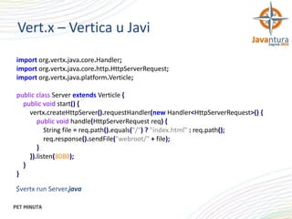 Vert.x – Vertica u Javi
import org.vertx.java.core.Handler;
import org.vertx.java.core.http.HttpServerRequest;
import org.vertx.java.platform.Verticle;
public class Server extends Verticle {
public void start() {
vertx.createHttpServer().requestHandler(new Handler<HttpServerRequest>() {
public void handle(HttpServerRequest req) {
String file = req.path().equals("/") ? "index.html" : req.path();
req.response().sendFile("webroot/" + file);
}
}).listen(8080);
}
}
$vertx run Server.java

 