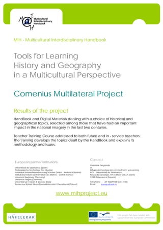 MIH - Multicultural Interdisciplinary Handbook



Tools for Learning
History and Geography
in a Multicultural Perspective

Comenius Multilateral Project

Results of the project
HandBook and Digital Materials dealing with a choice of historical and
geographical topics, selected among those that have had an important
impact in the national imagery in the last two centuries.

Teacher Training Course addressed to both future and in - service teachers.
The training develops the topics dealt by the HandBook and explains its
methodology and issues.



                                                                     Contact
European partner institutions:
                                                                     Valentina Zangrando
Universidad de Salamanca (Spain)                                     at
Pädagogische Hochschule Tirol (Austria)                              GRupo de Investigación en InterAcción y eLearning
Hafelekar Unternehmensberatung Schober GmbH – Innsbruck (Austria)    IUCE - Universidad de Salamanca
Institut Universitaire de Formation des Maîtres – Créteil (France)   Paseo de Canalejas, 169, Edificio Solís, 2ª planta
Universität Augsburg (Germany)                                       37008 Salamanca (España)
Universität Siegen (Germany)
Università Ca’ Foscari di Venezia (Italy)                            Telephone:    +34 923294500 (ext. 3433)
                                                                     Email:     vzangra@usal.es




                                        www.mihproject.eu


                                                                                                 This project has been funded with
                                                                                                 support from the European Commission
 