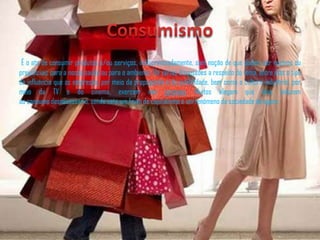 É o ato de consumir produtos e/ou serviços, indiscriminadamente, sem noção de que podem ser nocivos ou
prejudiciais para a nossa saúde ou para o ambiente. Há várias discussões a respeito do tema, entre elas o tipo
de influência que as empresas, por meio da propaganda e da publicidade, bem como a cultura industrial, por
meio da TV e do cinema, exercem nas pessoas. Muitos alegam que elas induzem
ao consumo desnecessário, sendo este um fruto do capitalismo e um fenómeno da sociedade de agora.
 