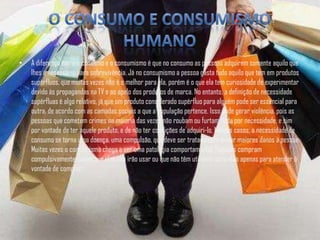 •   A diferença entre o consumo e o consumismo é que no consumo as pessoas adquirem somente aquilo que
    lhes é necessário para sobrevivência. Já no consumismo a pessoa gasta tudo aquilo que tem em produtos
    supérfluos, que muitas vezes não é o melhor para ela, porém é o que ela tem curiosidade de experimentar
    devido às propagandas na TV e ao apelo dos produtos de marca. No entanto, a definição de necessidade
    supérfluas é algo relativo, já que um produto considerado supérfluo para alguém pode ser essencial para
    outra, de acordo com as camadas sociais a que a população pertence. Isso pode gerar violência, pois as
    pessoas que cometem crimes na maioria das vezes não roubam ou furtam nada por necessidade, e sim
    por vontade de ter aquele produto, e de não ter condições de adquiri-lo. Nesses casos, a necessidade de
    consumo se torna uma doença, uma compulsão, que deve ser tratada para evitar maiores danos à pessoa.
    Muitas vezes o consumismo chega a ser uma patologia comportamental. Pessoas compram
    compulsivamente coisas que elas não irão usar ou que não têm utilidade para elas apenas para atender à
    vontade de comprar.
 