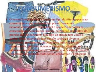 • O termo Consumerismo designa um tipo de atitude oposta ao
  consumismo e que se caracteriza por um consumo
  racional, controlado e responsável e que tem em contas as
  consequências económicas, sociais, culturais e ambientais do
  próprio acto de consumir. Este tipo de atitude tem vindo a
  ganhar forma através da intervenção social de diversos
  indivíduos, movimentos, associações e outros tipos de
  organizações, que entre outras actividades, defendem os
  interesses dos consumidores e promovem o desenvolvimento
  sustentável do ponto de vista social, económico e ambiental.
 