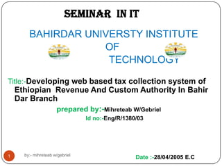 SEMINAR IN IT
BAHIRDAR UNIVERSTY INSTITUTE
OF
TECHNOLOGY
Title:-Developing web based tax collection system of

Ethiopian Revenue And Custom Authority In Bahir
Dar Branch
prepared by:-Mihreteab W/Gebriel
Id no:-Eng/R/1380/03

1

by:- mihreteab w/gebriel

Date :-28/04/2005 E.C

 