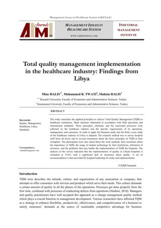 Management Issues in Healthcare System 3 (2017) 4-21
MANAGEMENT ISSUES IN
HEALTHCARE SYSTEM
WWW.AIMIJOURNAL.COM
INDUSTRIAL
MANAGEMENT
INSTITUTE
Total quality management implementation
in the healthcare industry: Findings from
Libya
Mine HALIS1*
, Mohammed R. TWATI2
, Muhsin HALIS3
1, 3
Kocaeli University, Faculty of Economics and Administrative Sciences. Turkey
2
Kastamonu University, Faculty of Economics and Administrative Sciences. Turkey
ABSTRACT
Keywords:
Quality, Management,
Healthcare, Libya,
Standards
The study researches the applied principles to achieve Total Quality Management (TQM) at
healthcare institutions. Main elements elaborated in accordance with field specialists and
international standards. These principles, elements, and the associated processes were
reflected on the healthcare industry and the specific requirements of its operations,
management, and customers. In order to apply the literature study into the field, a case study
of the healthcare industry in Libya is adopted. The research method was to survey hospital
staff from all levels and in several institutions about the basic principles of TQM at their
workplace. The participants were also asked about the work methods, their awareness about
the importance of TQM, the usage of modern technology by their institutions, utilization of
resources, and the problems that may hinder the implementation of TQM the hospitals. The
analysis of the survey indicated that the implementation of quality at Libyan hospitals is
estimated at 33.6% with a significant lack of awareness about quality. A set of
recommendation is then provided for hospital leadership for study and implementation.
Correspondence:
mimhalis@gmail.com
©AIMI Journals
Introduction
TQM term describes the attitude, culture, and organization of any association or company; that
attempts to offer consumers with services and products which serve their needs. This culture demands
a certain amount of quality in all the phases of the operations. Processes get done properly from the
first time, combined with processes of eradicating defects from operations (Hashmi, 2010). Managers
and quality practitioners have well accepted this approach as a change management quality method
which plays a crucial function in management development. Various researchers have affirmed TQM
as a strategy to enhance flexibility, productivity, effectiveness, and competitiveness of a business to
satisfy customers’ demands as the source of sustainable competitive advantage for business
 
