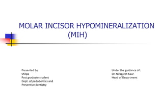 MOLAR INCISOR HYPOMINERALIZATION
(MIH)
Presented by :
Shilpa
Post graduate student
Dept. of pedodontics and
Preventive dentistry
Under the guidance of :
Dr. Nirapjeet Kaur
Head of Department
 