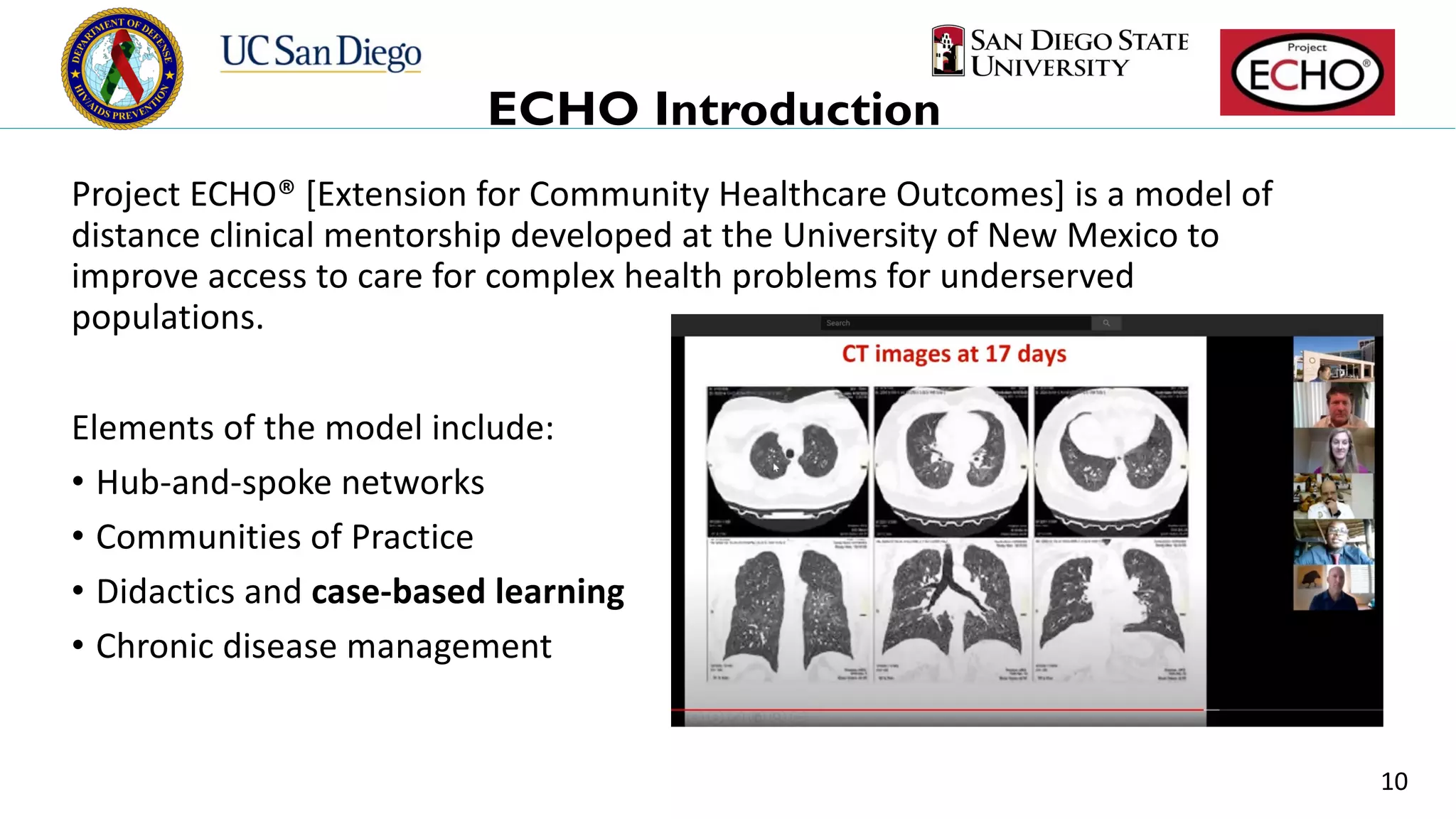 ECHO Introduction
Project ECHO® [Extension for Community Healthcare Outcomes] is a model of
distance clinical mentorship developed at the University of New Mexico to
improve access to care for complex health problems for underserved
populations.
Elements of the model include:
• Hub-and-spoke networks
• Communities of Practice
• Didactics and case-based learning
• Chronic disease management
10
 