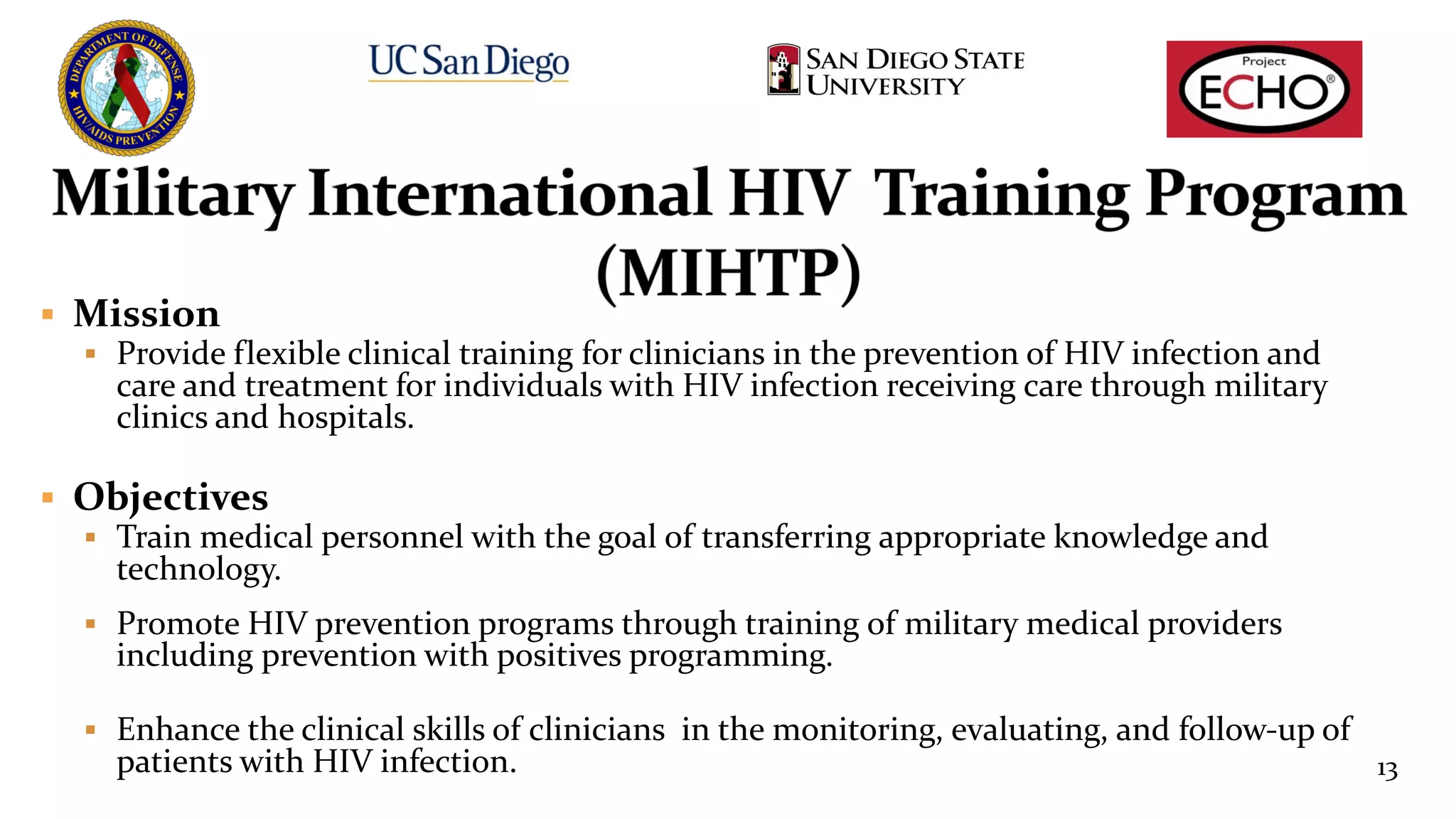 § Mission
§ Provide flexible clinical training for clinicians in the prevention of HIV infection and
care and treatment for individuals with HIV infection receiving care through military
clinics and hospitals.
§ Objectives
§ Train medical personnel with the goal of transferring appropriate knowledge and
technology.
§ Promote HIV prevention programs through training of military medical providers
including prevention with positives programming.
§ Enhance the clinical skills of clinicians in the monitoring, evaluating, and follow-up of
patients with HIV infection. 13
 