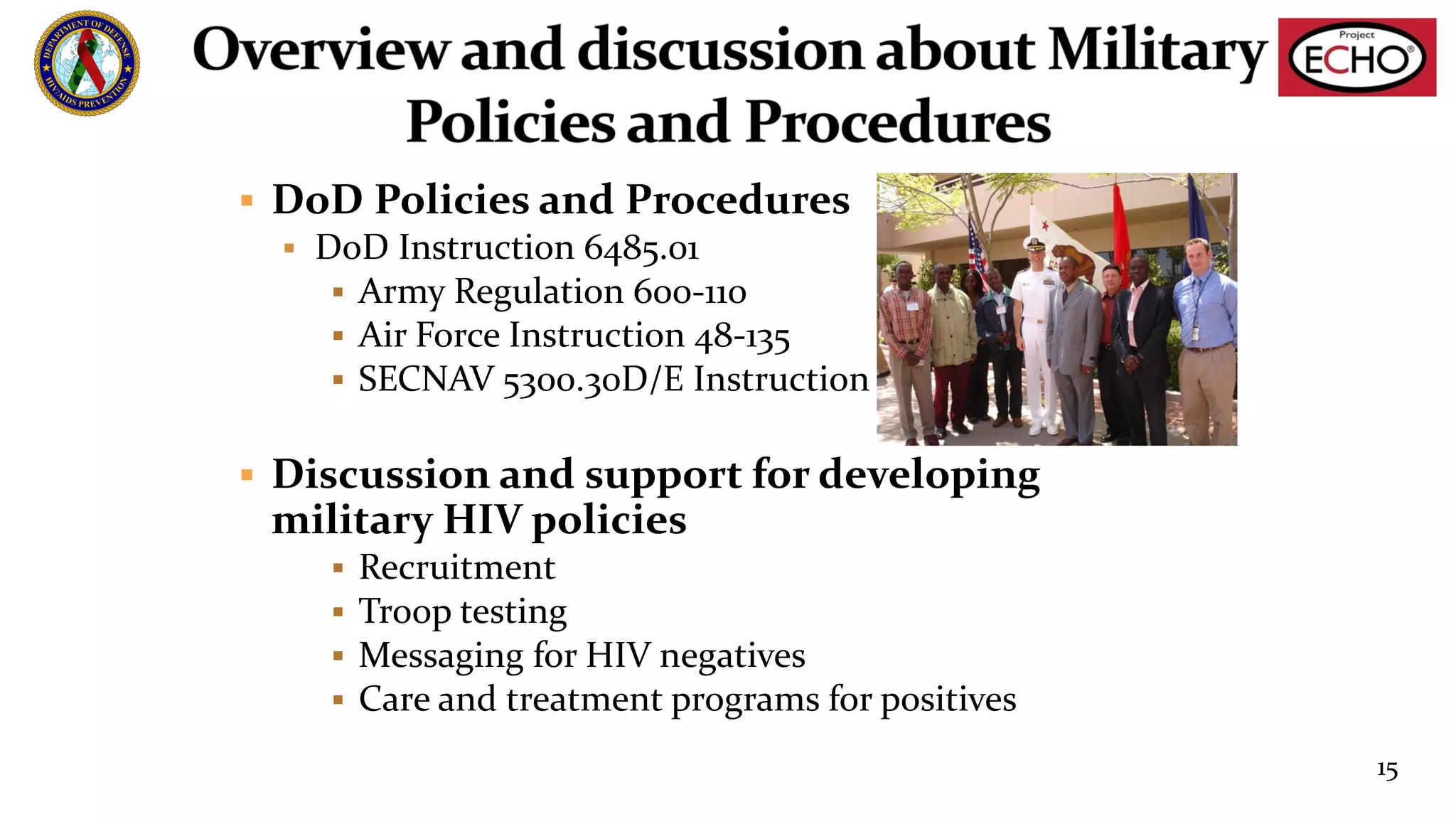§ DoD Policies and Procedures
§ DoD Instruction 6485.01
§ Army Regulation 600-110
§ Air Force Instruction 48-135
§ SECNAV 5300.30D/E Instruction
§ Discussion and support for developing
military HIV policies
§ Recruitment
§ Troop testing
§ Messaging for HIV negatives
§ Care and treatment programs for positives
15
 