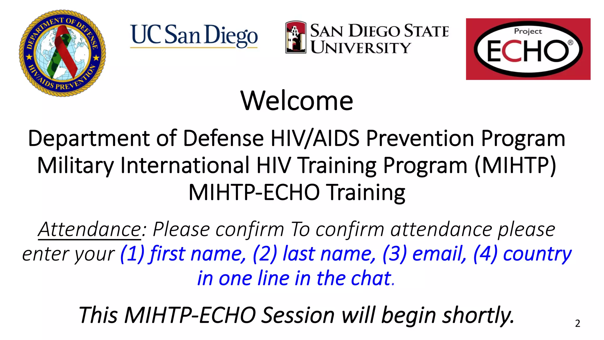 Welcome
.
Department of Defense HIV/AIDS Prevention Program
Military International HIV Training Program (MIHTP)
MIHTP-ECHO Training
.
Attendance: Please confirm To confirm attendance please
enter your (1) first name, (2) last name, (3) email, (4) country
in one line in the chat.
.
This MIHTP-ECHO Session will begin shortly. 2
 