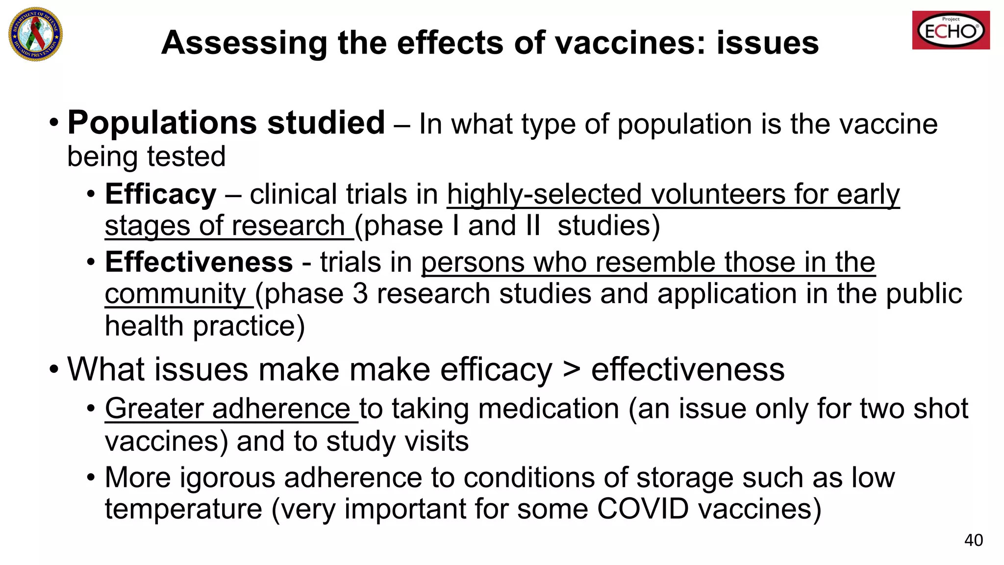 Assessing the effects of vaccines: issues
• Populations studied – In what type of population is the vaccine
being tested
• Efficacy – clinical trials in highly-selected volunteers for early
stages of research (phase I and II studies)
• Effectiveness - trials in persons who resemble those in the
community (phase 3 research studies and application in the public
health practice)
• What issues make make efficacy > effectiveness
• Greater adherence to taking medication (an issue only for two shot
vaccines) and to study visits
• More igorous adherence to conditions of storage such as low
temperature (very important for some COVID vaccines)
40
 