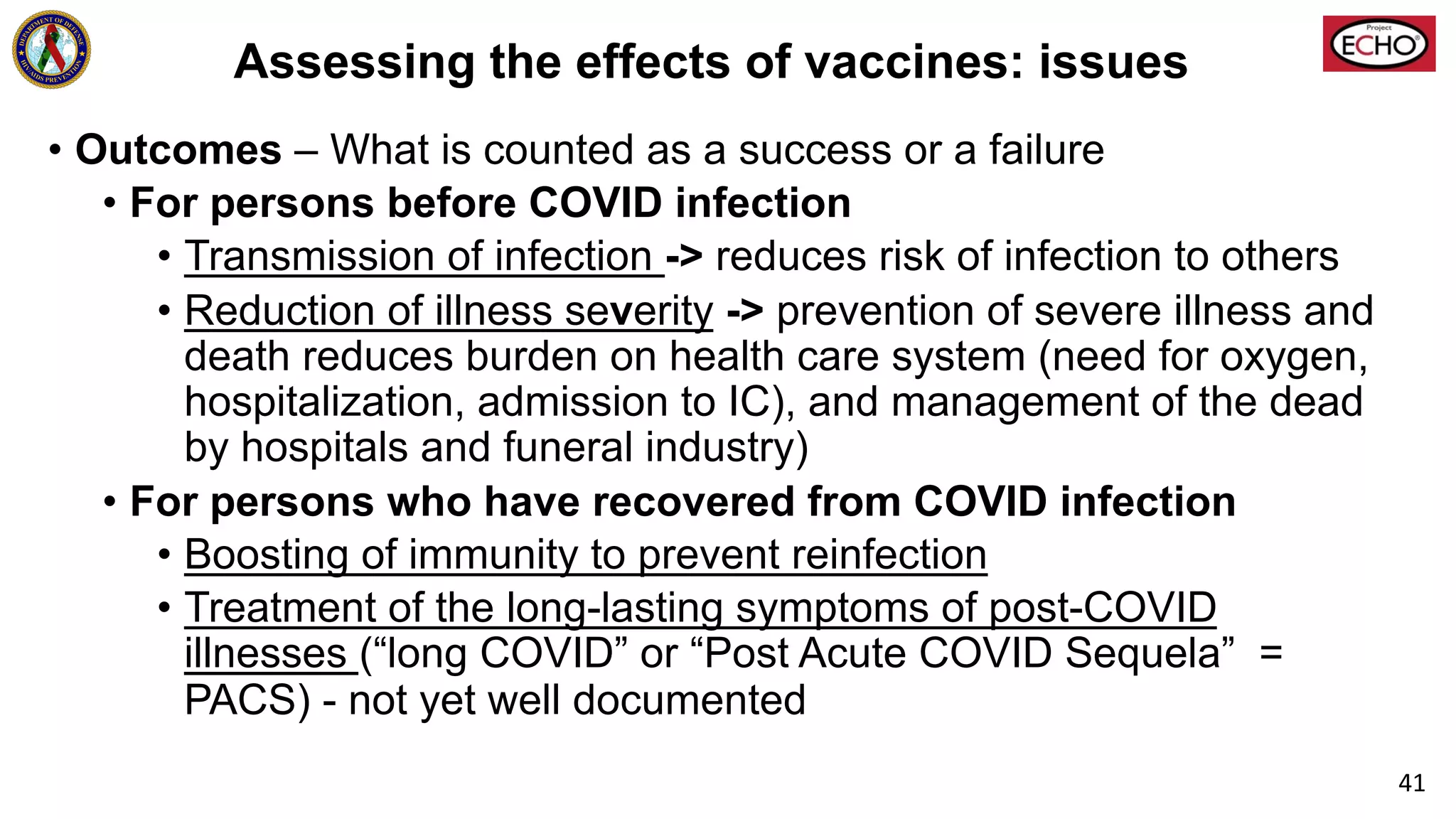Assessing the effects of vaccines: issues
• Outcomes – What is counted as a success or a failure
• For persons before COVID infection
• Transmission of infection -> reduces risk of infection to others
• Reduction of illness severity -> prevention of severe illness and
death reduces burden on health care system (need for oxygen,
hospitalization, admission to IC), and management of the dead
by hospitals and funeral industry)
• For persons who have recovered from COVID infection
• Boosting of immunity to prevent reinfection
• Treatment of the long-lasting symptoms of post-COVID
illnesses (“long COVID” or “Post Acute COVID Sequela” =
PACS) - not yet well documented
41
 