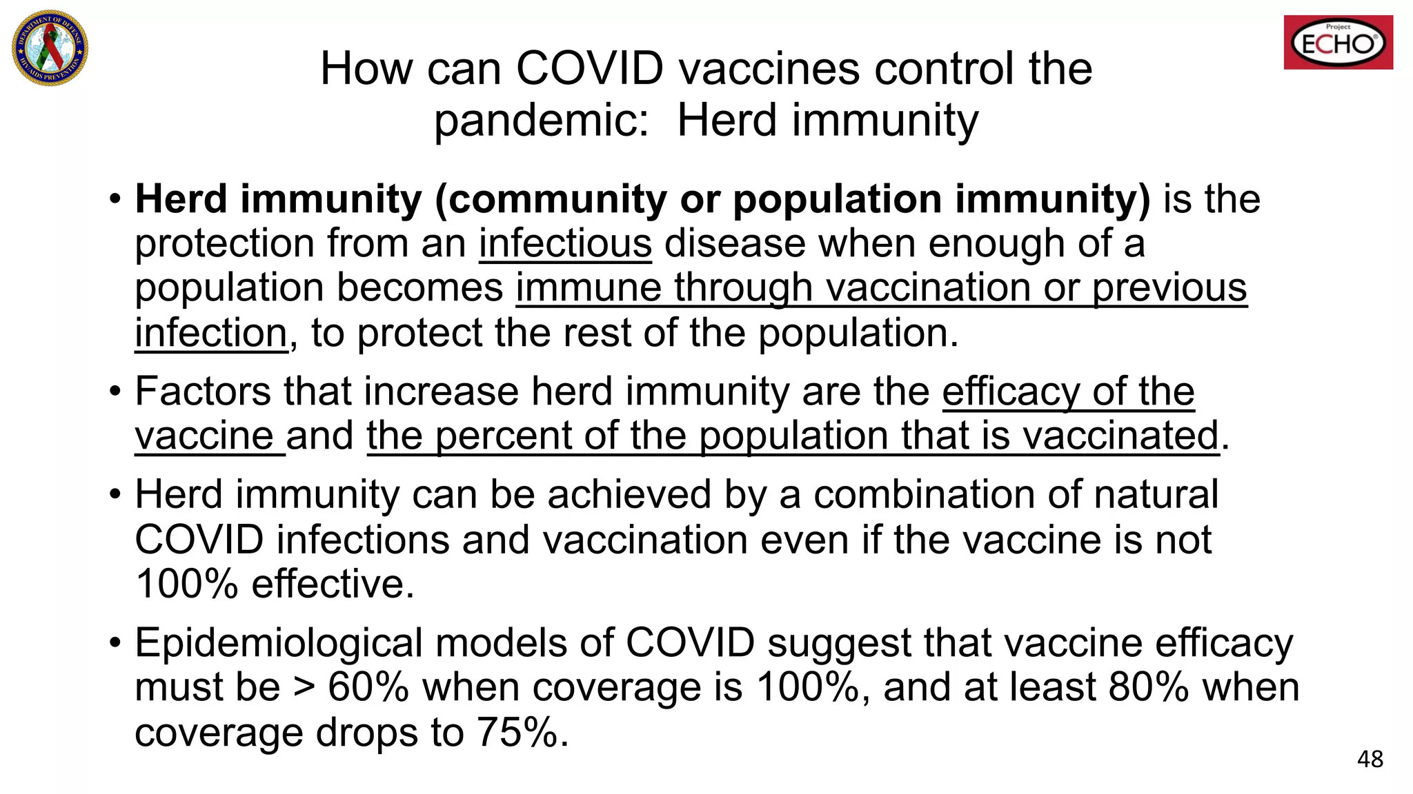 How can COVID vaccines control the
pandemic: Herd immunity
• Herd immunity (community or population immunity) is the
protection from an infectious disease when enough of a
population becomes immune through vaccination or previous
infection, to protect the rest of the population.
• Factors that increase herd immunity are the efficacy of the
vaccine and the percent of the population that is vaccinated.
• Herd immunity can be achieved by a combination of natural
COVID infections and vaccination even if the vaccine is not
100% effective.
• Epidemiological models of COVID suggest that vaccine efficacy
must be > 60% when coverage is 100%, and at least 80% when
coverage drops to 75%.
48
 