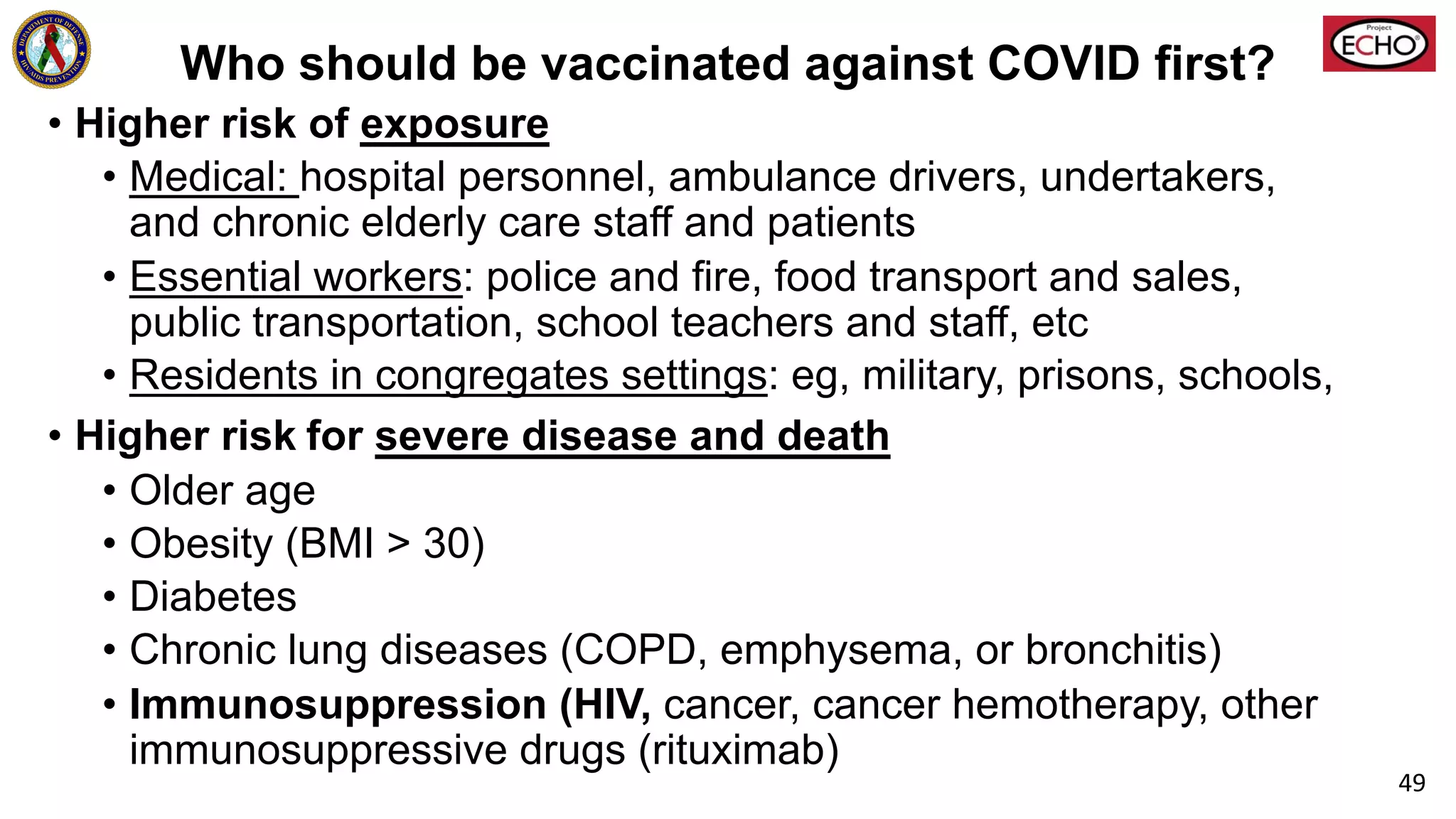 Who should be vaccinated against COVID first?
• Higher risk of exposure
• Medical: hospital personnel, ambulance drivers, undertakers,
and chronic elderly care staff and patients
• Essential workers: police and fire, food transport and sales,
public transportation, school teachers and staff, etc
• Residents in congregates settings: eg, military, prisons, schools,
• Higher risk for severe disease and death
• Older age
• Obesity (BMI > 30)
• Diabetes
• Chronic lung diseases (COPD, emphysema, or bronchitis)
• Immunosuppression (HIV, cancer, cancer hemotherapy, other
immunosuppressive drugs (rituximab)
49
 
