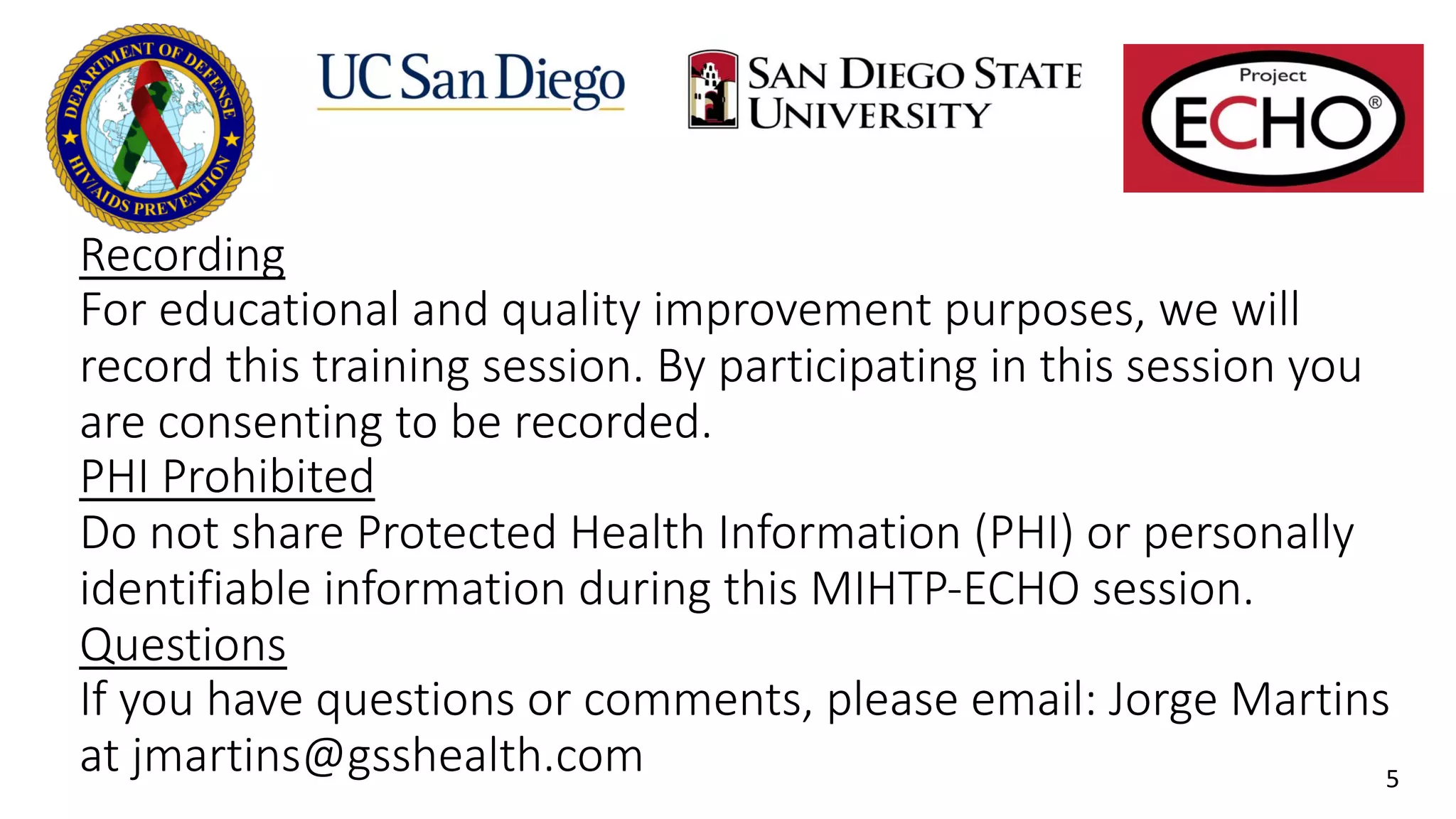 Recording
For educational and quality improvement purposes, we will
record this training session. By participating in this session you
are consenting to be recorded.
PHI Prohibited
Do not share Protected Health Information (PHI) or personally
identifiable information during this MIHTP-ECHO session.
Questions
If you have questions or comments, please email: Jorge Martins
at jmartins@gsshealth.com 5
 