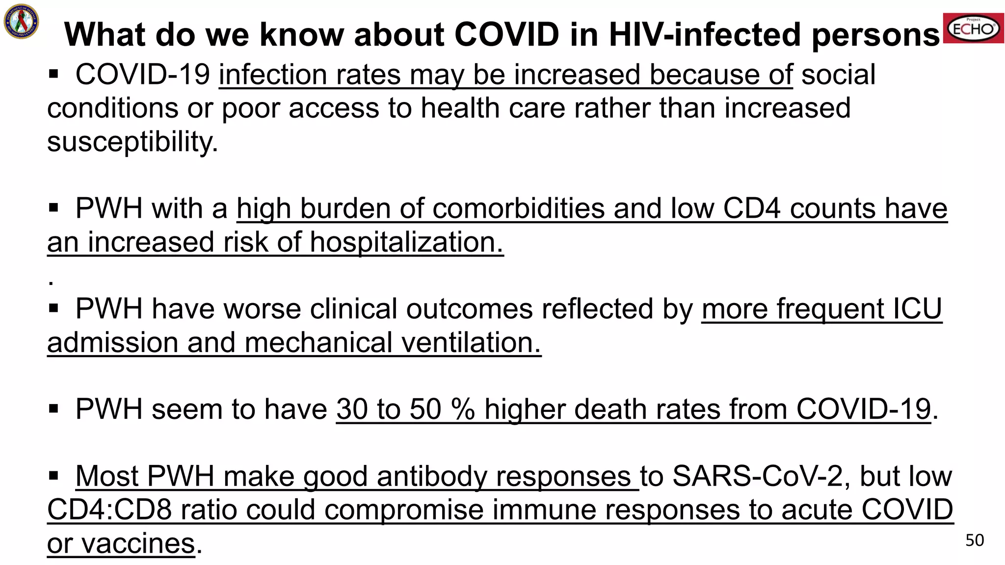 What do we know about COVID in HIV-infected persons
§ COVID-19 infection rates may be increased because of social
conditions or poor access to health care rather than increased
susceptibility.
§ PWH with a high burden of comorbidities and low CD4 counts have
an increased risk of hospitalization.
.
§ PWH have worse clinical outcomes reflected by more frequent ICU
admission and mechanical ventilation.
§ PWH seem to have 30 to 50 % higher death rates from COVID-19.
§ Most PWH make good antibody responses to SARS-CoV-2, but low
CD4:CD8 ratio could compromise immune responses to acute COVID
or vaccines. 50
 