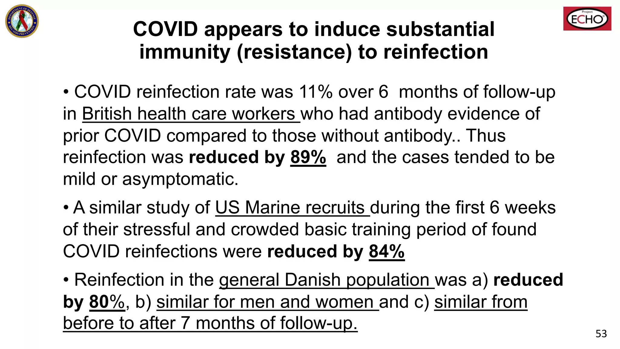 COVID appears to induce substantial
immunity (resistance) to reinfection
• COVID reinfection rate was 11% over 6 months of follow-up
in British health care workers who had antibody evidence of
prior COVID compared to those without antibody.. Thus
reinfection was reduced by 89% and the cases tended to be
mild or asymptomatic.
• A similar study of US Marine recruits during the first 6 weeks
of their stressful and crowded basic training period of found
COVID reinfections were reduced by 84%
• Reinfection in the general Danish population was a) reduced
by 80%, b) similar for men and women and c) similar from
before to after 7 months of follow-up. 53
 