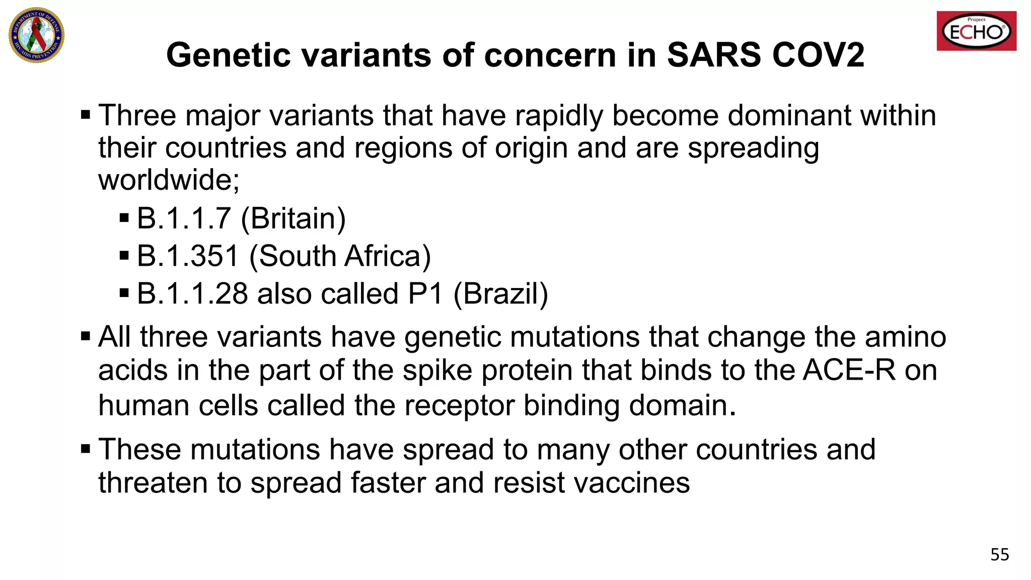 Genetic variants of concern in SARS COV2
§ Three major variants that have rapidly become dominant within
their countries and regions of origin and are spreading
worldwide;
§ B.1.1.7 (Britain)
§ B.1.351 (South Africa)
§ B.1.1.28 also called P1 (Brazil)
§ All three variants have genetic mutations that change the amino
acids in the part of the spike protein that binds to the ACE-R on
human cells called the receptor binding domain.
§ These mutations have spread to many other countries and
threaten to spread faster and resist vaccines
55
 