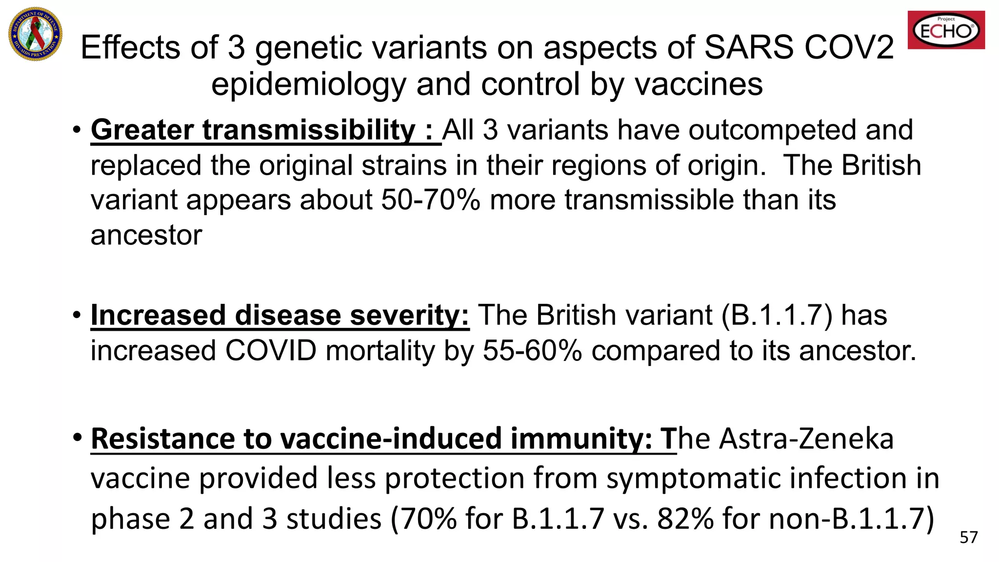Effects of 3 genetic variants on aspects of SARS COV2
epidemiology and control by vaccines
• Greater transmissibility : All 3 variants have outcompeted and
replaced the original strains in their regions of origin. The British
variant appears about 50-70% more transmissible than its
ancestor
• Increased disease severity: The British variant (B.1.1.7) has
increased COVID mortality by 55-60% compared to its ancestor.
• Resistance to vaccine-induced immunity: The Astra-Zeneka
vaccine provided less protection from symptomatic infection in
phase 2 and 3 studies (70% for B.1.1.7 vs. 82% for non-B.1.1.7) 57
 