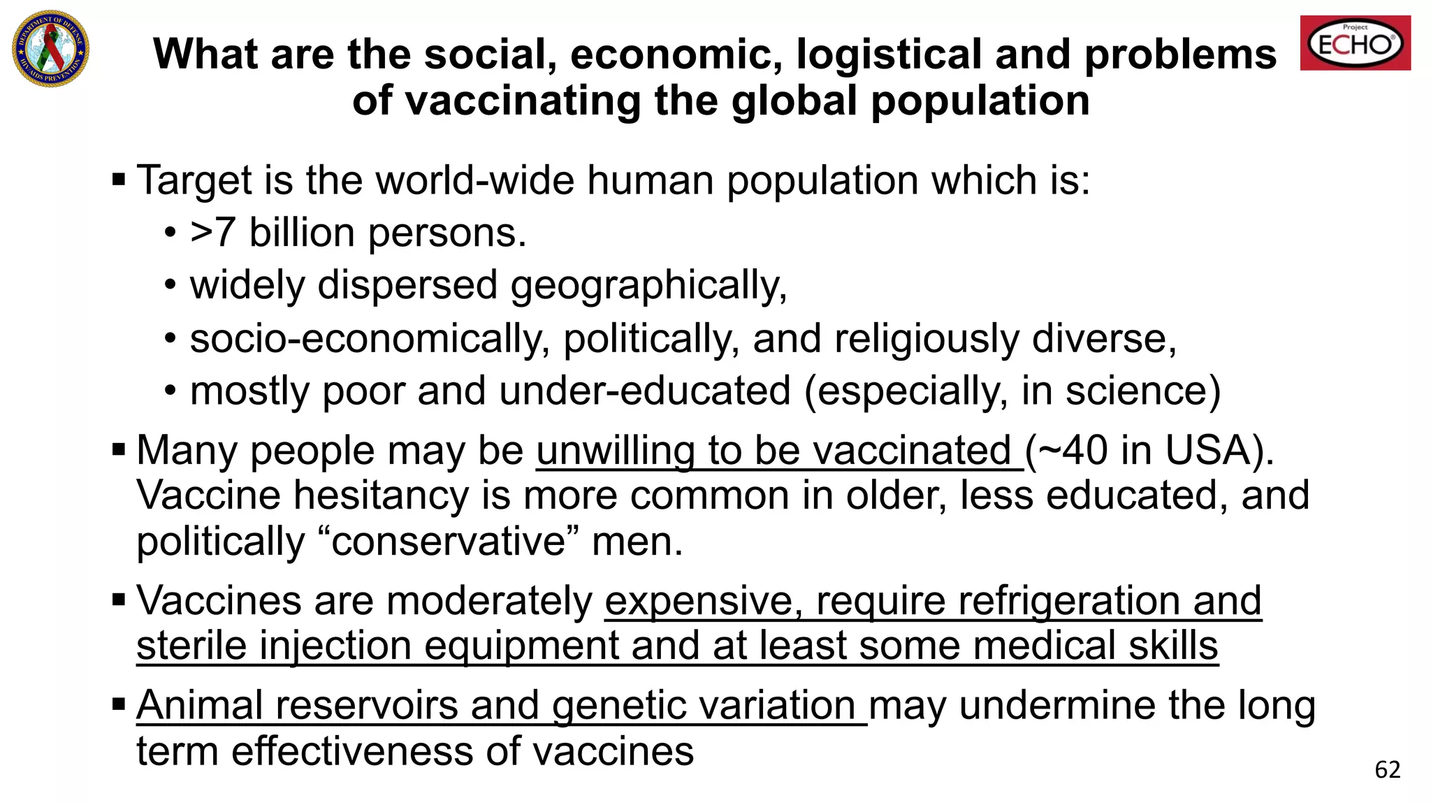 What are the social, economic, logistical and problems
of vaccinating the global population
§ Target is the world-wide human population which is:
• >7 billion persons.
• widely dispersed geographically,
• socio-economically, politically, and religiously diverse,
• mostly poor and under-educated (especially, in science)
§ Many people may be unwilling to be vaccinated (~40 in USA).
Vaccine hesitancy is more common in older, less educated, and
politically “conservative” men.
§ Vaccines are moderately expensive, require refrigeration and
sterile injection equipment and at least some medical skills
§ Animal reservoirs and genetic variation may undermine the long
term effectiveness of vaccines 62
 