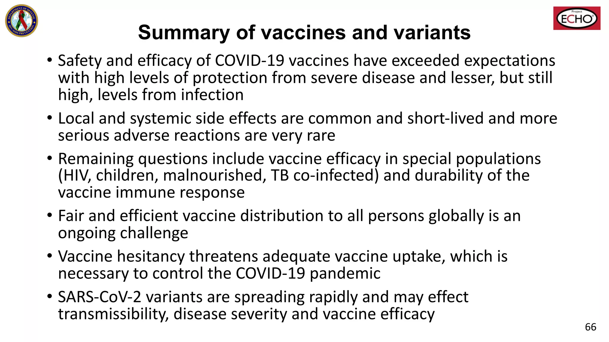 Summary of vaccines and variants
• Safety and efficacy of COVID-19 vaccines have exceeded expectations
with high levels of protection from severe disease and lesser, but still
high, levels from infection
• Local and systemic side effects are common and short-lived and more
serious adverse reactions are very rare
• Remaining questions include vaccine efficacy in special populations
(HIV, children, malnourished, TB co-infected) and durability of the
vaccine immune response
• Fair and efficient vaccine distribution to all persons globally is an
ongoing challenge
• Vaccine hesitancy threatens adequate vaccine uptake, which is
necessary to control the COVID-19 pandemic
• SARS-CoV-2 variants are spreading rapidly and may effect
transmissibility, disease severity and vaccine efficacy
66
 