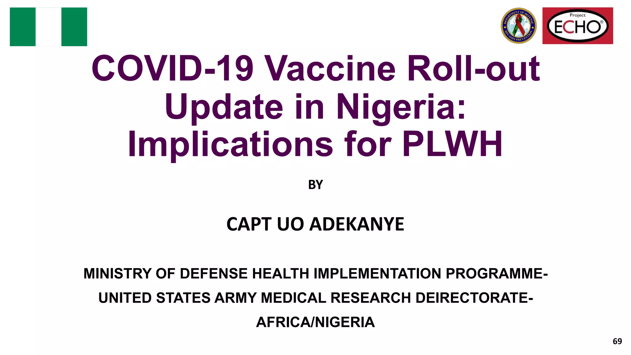 COVID-19 Vaccine Roll-out
Update in Nigeria:
Implications for PLWH
BY
CAPT UO ADEKANYE
MINISTRY OF DEFENSE HEALTH IMPLEMENTATION PROGRAMME-
UNITED STATES ARMY MEDICAL RESEARCH DEIRECTORATE-
AFRICA/NIGERIA
69
 