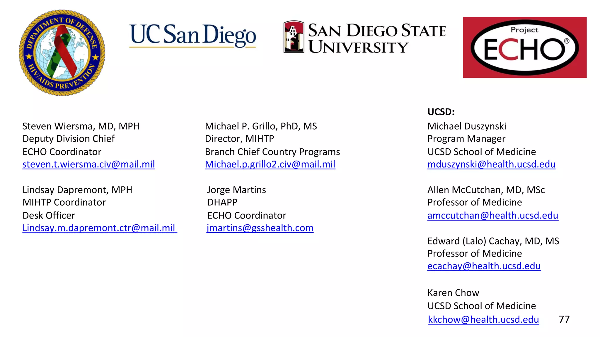 UCSD:
Steven Wiersma, MD, MPH Michael P. Grillo, PhD, MS Michael Duszynski
Deputy Division Chief Director, MIHTP Program Manager
ECHO Coordinator Branch Chief Country Programs UCSD School of Medicine
steven.t.wiersma.civ@mail.mil Michael.p.grillo2.civ@mail.mil mduszynski@health.ucsd.edu
Lindsay Dapremont, MPH Jorge Martins Allen McCutchan, MD, MSc
MIHTP Coordinator DHAPP Professor of Medicine
Desk Officer ECHO Coordinator amccutchan@health.ucsd.edu
Lindsay.m.dapremont.ctr@mail.mil jmartins@gsshealth.com
Edward (Lalo) Cachay, MD, MS
Professor of Medicine
ecachay@health.ucsd.edu
Karen Chow
UCSD School of Medicine
kkchow@health.ucsd.edu 77
 