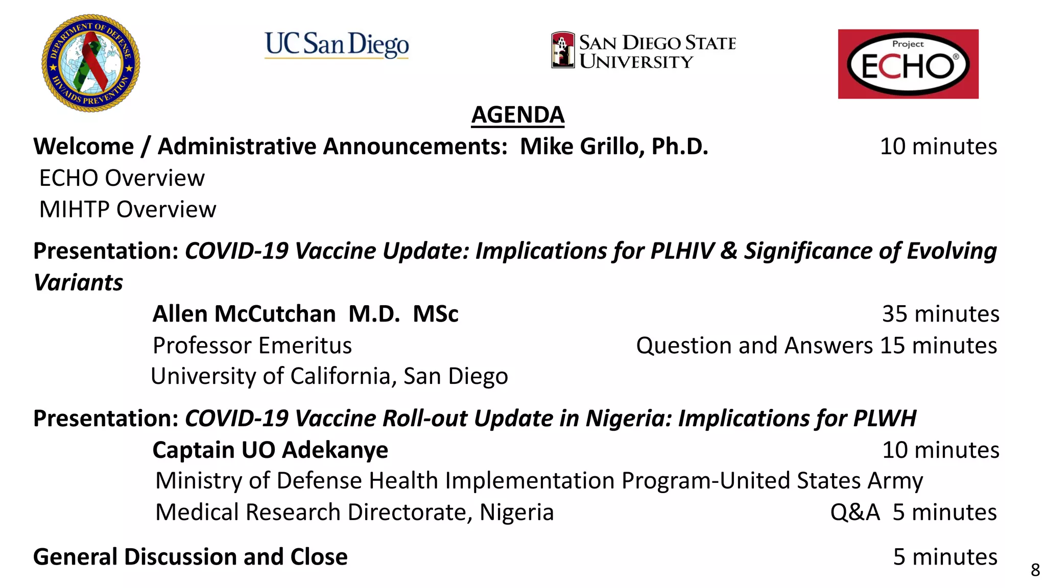 AGENDA
Welcome / Administrative Announcements: Mike Grillo, Ph.D. 10 minutes
ECHO Overview
MIHTP Overview
Presentation: COVID-19 Vaccine Update: Implications for PLHIV & Significance of Evolving
Variants
Allen McCutchan M.D. MSc 35 minutes
Professor Emeritus Question and Answers 15 minutes
University of California, San Diego
..
Presentation: COVID-19 Vaccine Roll-out Update in Nigeria: Implications for PLWH
Captain UO Adekanye 10 minutes
Ministry of Defense Health Implementation Program-United States Army
Medical Research Directorate, Nigeria Q&A 5 minutes
.
General Discussion and Close 5 minutes 8
 