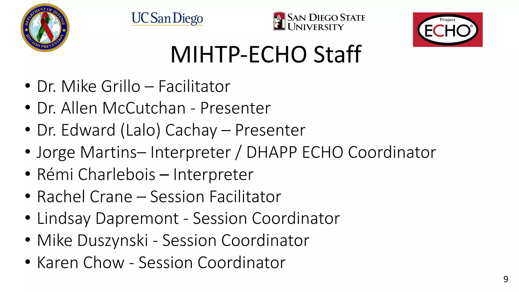 9
MIHTP-ECHO Staff
• Dr. Mike Grillo – Facilitator
• Dr. Allen McCutchan - Presenter
• Dr. Edward (Lalo) Cachay – Presenter
• Jorge Martins– Interpreter / DHAPP ECHO Coordinator
• Rémi Charlebois – Interpreter
• Rachel Crane – Session Facilitator
• Lindsay Dapremont - Session Coordinator
• Mike Duszynski - Session Coordinator
• Karen Chow - Session Coordinator
 