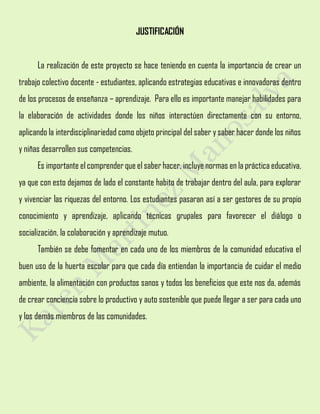 JUSTIFICACIÓN
La realización de este proyecto se hace teniendo en cuenta la importancia de crear un
trabajo colectivo docente - estudiantes, aplicando estrategias educativas e innovadoras dentro
de los procesos de enseñanza – aprendizaje. Para ello es importante manejar habilidades para
la elaboración de actividades donde los niños interactúen directamente con su entorno,
aplicando la interdisciplinariedad como objeto principal del saber y saber hacer donde los niños
y niñas desarrollen sus competencias.
Es importante el comprender que el saber hacer, incluye normas en la práctica educativa,
ya que con esto dejamos de lado el constante habito de trabajar dentro del aula, para explorar
y vivenciar las riquezas del entorno. Los estudiantes pasaran así a ser gestores de su propio
conocimiento y aprendizaje, aplicando técnicas grupales para favorecer el diálogo o
socialización, la colaboración y aprendizaje mutuo.
También se debe fomentar en cada uno de los miembros de la comunidad educativa el
buen uso de la huerta escolar para que cada día entiendan la importancia de cuidar el medio
ambiente, la alimentación con productos sanos y todos los beneficios que este nos da, además
de crear conciencia sobre lo productivo y auto sostenible que puede llegar a ser para cada uno
y los demás miembros de las comunidades.
 