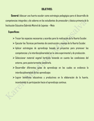 OBJETIVOS:
General: Adecuar una huerta escolar como estrategia pedagógica para el desarrollo de
competencias integrales y de saberes en los estudiantes de preescolar y básica primaria de la
Institución Educativa Gabriela Mistral de Lejanías – Meta
Específicos:
 Trazar los espacios necesarios y acordes para la realización de la Huerta Escolar.
 Ejecutar las Técnicas pertinentes de construcción y manejo de la Huerta Escolar.
 Aplicar estrategias de aprendizaje basado en proyectos para promover las
competencias y la interdisciplinariedad en la zona experimental y de producción.
 Seleccionar material vegetal hortícola teniendo en cuenta las condiciones del
entorno, para posteriormente sembrarlo.
 Desarrollar diferentes guías de aprendizaje en las cuales se evidencia la
interdisciplinariedad de los aprendizajes
 Lograr beneficios educativos y productivos en la elaboración de la huerta,
incentivando la participación hacia el aprendizaje continuo.
 