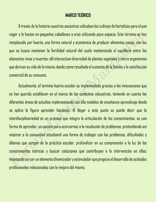 MARCO TEÓRICO
A través de la historia nuestros ancestros utilizaban los cultivos de hortalizas para el pan
coger y lo hacían en pequeños caballones o eras utilizando poco espacio. Este término es hoy
remplazado por huerta, una forma natural y económica de producir alimentos sanos, con los
que se busca mantener la fertilidad natural del suelo manteniendo el equilibrio entre los
elementos vivos y muertos; allí interactúan diversidad de plantas vegetales y micro organismos
que derivan su vida de la misma; dando como resultado el sustento de la familia y la satisfacción
comercial de su consumo.
Actualmente, el termino huerta escolar es implementado gracias a las innovaciones que
se han querido establecer en el marco de los contextos educativos, teniendo en cuenta las
diferentes áreas de estudios implementando con ella modelos de enseñanza-aprendizaje donde
se aplica la figura aprender haciendo. Al llegar a este punto se puede decir que la
interdisciplinariedad es un proceso que integra la articulación de los conocimientos, es una
forma de aprender, un camino para acercarnos a la resolución de problemas; pretendiendo así
mostrar a la comunidad estudiantil una forma de trabajar con los problemas, dificultades y
dilemas que surgen de la práctica escolar, profundizar en su comprensión a la luz de los
conocimientos teóricos y buscar soluciones que contribuyan a la intervención en ellos;
intentandoasíserunelemento dinamizador yestimuladorquepropicieeldesarrollo deactitudes
profesionales relacionadas con la mejora del mismo.
 