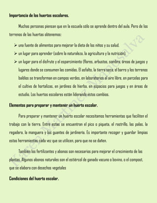 Importancia de los huertos escolares.
Muchas personas piensan que en la escuela sólo se aprende dentro del aula. Pero de los
terrenos de las huertas obtenemos:
 una fuente de alimentos para mejorar la dieta de los niños y su salud.
 un lugar para aprender (sobre la naturaleza, la agricultura y la nutrición).
 un lugar para el disfrute y el esparcimiento (flores, arbustos, sombra, áreas de juegos y
lugares donde se consumen las comidas. El asfalto, la tierra seca, el barro y los terrenos
baldíos se transforman en campos verdes, en laboratorios al aire libre, en parcelas para
el cultivo de hortalizas, en jardines de hierba, en espacios para juegos y en áreas de
estudio. Los huertos escolares están liderando estos cambios.
Elementos para preparar y mantener un huerto escolar.
Para preparar y mantener un huerto escolar necesitamos herramientas que faciliten el
trabajo con la tierra. Entre estas se encuentran el pico o piqueta, el rastrillo, las palas, la
regadera, la manguera y los guantes de jardinería. Es importante recoger y guardar limpias
estas herramientas cada vez que se utilicen, para que no se dañen.
También los fertilizantes y abonos son necesarios para mejorar el crecimiento de las
plantas. Algunos abonos naturales son el estiércol de ganado vacuno o bovino, o el compost,
que se elabora con desechos vegetales
Condiciones del huerto escolar.
 