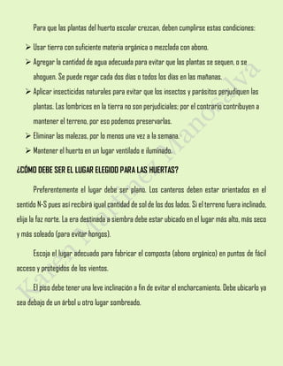 Para que las plantas del huerto escolar crezcan, deben cumplirse estas condiciones:
 Usar tierra con suficiente materia orgánica o mezclada con abono.
 Agregar la cantidad de agua adecuada para evitar que las plantas se sequen, o se
ahoguen. Se puede regar cada dos días o todos los días en las mañanas.
 Aplicar insecticidas naturales para evitar que los insectos y parásitos perjudiquen las
plantas. Las lombrices en la tierra no son perjudiciales; por el contrario contribuyen a
mantener el terreno, por eso podemos preservarlas.
 Eliminar las malezas, por lo menos una vez a la semana.
 Mantener el huerto en un lugar ventilado e iluminado.
¿CÓMO DEBE SER EL LUGAR ELEGIDO PARA LAS HUERTAS?
Preferentemente el lugar debe ser plano. Los canteros deben estar orientados en el
sentido N-S pues así recibirá igual cantidad de sol de los dos lados. Si el terreno fuera inclinado,
elija la faz norte. La era destinada a siembra debe estar ubicado en el lugar más alto, más seco
y más soleado (para evitar hongos).
Escoja el lugar adecuado para fabricar el composta (abono orgánico) en puntos de fácil
acceso y protegidos de los vientos.
El piso debe tener una leve inclinación a fin de evitar el encharcamiento. Debe ubicarlo ya
sea debajo de un árbol u otro lugar sombreado.
 