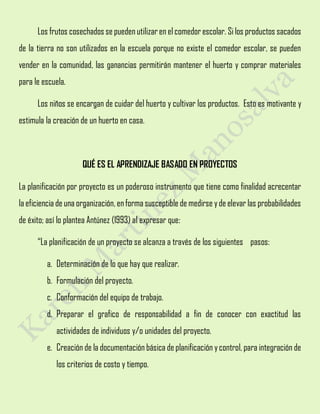 Los frutos cosechados se pueden utilizar en elcomedor escolar. Si los productos sacados
de la tierra no son utilizados en la escuela porque no existe el comedor escolar, se pueden
vender en la comunidad, las ganancias permitirán mantener el huerto y comprar materiales
para le escuela.
Los niños se encargan de cuidar del huerto y cultivar los productos. Esto es motivante y
estimula la creación de un huerto en casa.
QUÉ ES EL APRENDIZAJE BASADO EN PROYECTOS
La planificación por proyecto es un poderoso instrumento que tiene como finalidad acrecentar
la eficiencia de una organización, enformasusceptible de medirse yde elevar las probabilidades
de éxito; así lo plantea Antúnez (1993) al expresar que:
“La planificación de un proyecto se alcanza a través de los siguientes pasos:
a. Determinación de lo que hay que realizar.
b. Formulación del proyecto.
c. Conformación del equipo de trabajo.
d. Preparar el grafico de responsabilidad a fin de conocer con exactitud las
actividades de individuos y/o unidades del proyecto.
e. Creación de la documentación básica de planificación ycontrol, para integración de
los criterios de costo y tiempo.
 