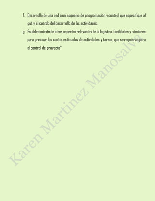 f. Desarrollo de una red o un esquema de programación y control que especifique al
qué y el cuándo del desarrollo de las actividades.
g. Establecimientodeotros aspectos relevantes dela logística,facilidades y similares,
para precisar los costos estimados de actividades y tareas, que se requieran para
el control del proyecto”
 