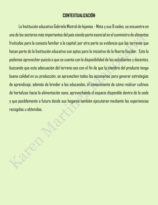 CONTEXTUALIZACIÓN
La Institución educativa Gabriela Mistral de lejanías - Meta y sus 8 sedes,se encuentra en
unode lossectores más importantes delpaís siendoparteesencialenelsuministrodealimentos
frutícolas para la canasta familiar a la capital; por otra parte se evidencia que los terrenos que
hacen parte de la Institución educativa son aptos para la iniciativa de la Huerta Escolar. Esto lo
podemos aprovechar puesto a que se cuenta con la disponibilidad de los estudiantes y docentes,
buscando que esta adecuación del terreno sea con el fin de que la siembra del producto tenga
buena calidad en su producción, se aprovechen todos los escenarios para generar estrategias
de aprendizaje, además de brindar a los educandos, el conocimiento de cómo realizar cultivos
de hortalizas hacia la alimentación sana, aprovechando el espacio disponible dentro de la sede
y que posiblemente a futuro desde sus hogares también ejecutaran mediante las experiencias
recogidas u obtenidas.
 