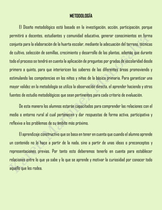 METODOLOGÍA
El Diseño metodológico está basado en la investigación, acción, participación, porque
permitirá a docentes, estudiantes y comunidad educativa, generar conocimientos en forma
conjunta para la elaboración de la huerta escolar, mediante la adecuación del terreno, técnicas
de cultivo, selección de semillas, crecimiento y desarrollo de las plantas, además que durante
todo el proceso se tendrá en cuenta la aplicación de preguntas por grados de escolaridad desde
primero a quinto, para que interioricen los saberes de las diferentes áreas promoviendo y
estimulando las competencias en los niños y niñas de la básica primaria. Para garantizar una
mayor validez en la metodología se utiliza la observación directa, el aprender haciendo y otras
fuentes de estudio metodológicos que sean pertinentes para cada criterio de evaluación.
De esta manera los alumnos estarán capacitados para comprender las relaciones con el
medio o entorno rural al cual pertenecen y dar respuestas de forma activa, participativa y
reflexiva a los problemas de su ámbito más próximo.
El aprendizaje constructivo que se basa en tener en cuenta que cuando el alumno aprende
un contenido no lo hace a partir de la nada, sino a partir de unas ideas o preconceptos y
representaciones previas. Por tanto esto deberemos tenerlo en cuenta para establecer
relaciones entre lo que ya sabe y lo que se aprende y motivar la curiosidad por conocer todo
aquello que les rodea.
 