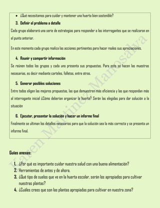  ¿Qué necesitamos para cuidar y mantener una huerta bien sostenible?
3. Definir el problema a detalle
Cada grupo elaborará una serie de estrategias para responder a los interrogantes que se realizaron en
el punto anterior.
En este momento cada grupo realiza las acciones pertinentes para hacer reales sus apreciaciones.
4. Reunir y compartir información
Se reúnen todos los grupos y cada uno presenta sus propuestas. Para esto se hacen las muestras
necesarias, es decir mediante carteles, folletos, entre otros.
5. Generar posibles soluciones
Entre todos eligen las mejores propuestas, las que demuestren más eficiencia y las que respondan más
al interrogante inicial ¿Cómo deberían organizar la huerta? Serán las elegidas para dar solución a la
situación
6. Ejecutar, presentar la solución y hacer un informe final
Finalmente se ultiman los detalles necesarios para que la solución sea la más correcta y se presenta un
informe final.
Guías anexas:
1. ¿Por qué es importante cuidar nuestra salud con una buena alimentación?
2. Herramientas de antes y de ahora.
3. ¿Qué tipo de suelos que ve en la huerta escolar, serán los apropiados para cultivar
nuestras plantas?
4. ¿Cuáles crees que son las plantas apropiadas para cultivar en nuestra zona?
 