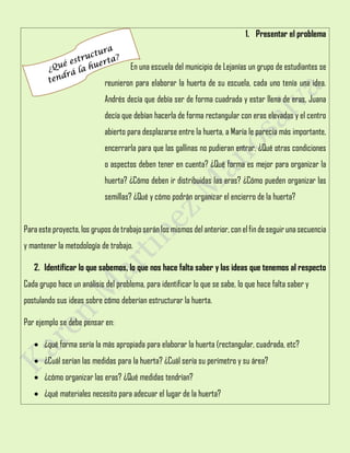 1. Presentar el problema
En una escuela del municipio de Lejanías un grupo de estudiantes se
reunieron para elaborar la huerta de su escuela, cada uno tenía una idea.
Andrés decía que debía ser de forma cuadrada y estar llena de eras, Juana
decía que debían hacerla de forma rectangular con eras elevadas y el centro
abierto para desplazarse entre la huerta, a María le parecía más importante,
encerrarla para que las gallinas no pudieran entrar. ¿Qué otras condiciones
o aspectos deben tener en cuenta? ¿Qué forma es mejor para organizar la
huerta? ¿Cómo deben ir distribuidas las eras? ¿Cómo pueden organizar las
semillas? ¿Qué y cómo podrán organizar el encierro de la huerta?
Para este proyecto, los grupos detrabajoserán los mismos del anterior, conelfindeseguir unasecuencia
y mantener la metodología de trabajo.
2. Identificar lo que sabemos, lo que nos hace falta saber y las ideas que tenemos al respecto
Cada grupo hace un análisis del problema, para identificar lo que se sabe, lo que hace falta saber y
postulando sus ideas sobre cómo deberían estructurar la huerta.
Por ejemplo se debe pensar en:
 ¿qué forma sería la más apropiada para elaborar la huerta (rectangular, cuadrada, etc?
 ¿Cuál serían las medidas para la huerta? ¿Cuál sería su perímetro y su área?
 ¿cómo organizar las eras? ¿Qué medidas tendrían?
 ¿qué materiales necesito para adecuar el lugar de la huerta?
 