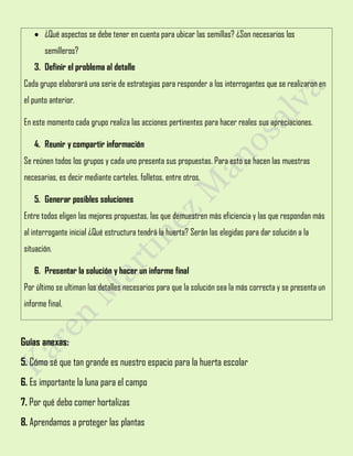  ¿Qué aspectos se debe tener en cuenta para ubicar las semillas? ¿Son necesarios los
semilleros?
3. Definir el problema al detalle
Cada grupo elaborará una serie de estrategias para responder a los interrogantes que se realizaron en
el punto anterior.
En este momento cada grupo realiza las acciones pertinentes para hacer reales sus apreciaciones.
4. Reunir y compartir información
Se reúnen todos los grupos y cada uno presenta sus propuestas. Para esto se hacen las muestras
necesarias, es decir mediante carteles, folletos, entre otros.
5. Generar posibles soluciones
Entre todos eligen las mejores propuestas, las que demuestren más eficiencia y las que respondan más
al interrogante inicial ¿Qué estructura tendrá la huerta? Serán las elegidas para dar solución a la
situación.
6. Presentar la solución y hacer un informe final
Por último se ultiman los detalles necesarios para que la solución sea la más correcta y se presenta un
informe final.
Guías anexas:
5. Cómo sé que tan grande es nuestro espacio para la huerta escolar
6. Es importante la luna para el campo
7. Por qué debo comer hortalizas
8. Aprendamos a proteger las plantas
 