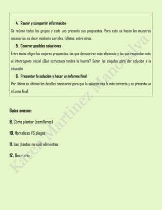 4. Reunir y compartir información
Se reúnen todos los grupos y cada uno presenta sus propuestas. Para esto se hacen las muestras
necesarias, es decir mediante carteles, folletos, entre otros.
5. Generar posibles soluciones
Entre todos eligen las mejores propuestas, las que demuestren más eficiencia y las que respondan más
al interrogante inicial ¿Qué estructura tendrá la huerta? Serán las elegidas para dar solución a la
situación
6. Presentar la solución y hacer un informe final
Por último se ultiman los detalles necesarios para que la solución sea la más correcta y se presenta un
informe final.
Guías anexas:
9. Cómo plantar (semilleros)
10. Hortalizas VS plagas
11. Las plantas no solo alimentan
12. Recetario
 