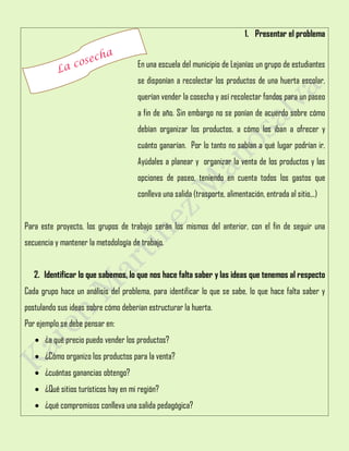 1. Presentar el problema
En una escuela del municipio de Lejanías un grupo de estudiantes
se disponían a recolectar los productos de una huerta escolar,
querían vender la cosecha y así recolectar fondos para un paseo
a fin de año. Sin embargo no se ponían de acuerdo sobre cómo
debían organizar los productos, a cómo los iban a ofrecer y
cuánto ganarían. Por lo tanto no sabían a qué lugar podrían ir.
Ayúdales a planear y organizar la venta de los productos y las
opciones de paseo, teniendo en cuenta todos los gastos que
conlleva una salida (trasporte, alimentación, entrada al sitio,..)
Para este proyecto, los grupos de trabajo serán los mismos del anterior, con el fin de seguir una
secuencia y mantener la metodología de trabajo.
2. Identificar lo que sabemos, lo que nos hace falta saber y las ideas que tenemos al respecto
Cada grupo hace un análisis del problema, para identificar lo que se sabe, lo que hace falta saber y
postulando sus ideas sobre cómo deberían estructurar la huerta.
Por ejemplo se debe pensar en:
 ¿a qué precio puedo vender los productos?
 ¿Cómo organizo los productos para la venta?
 ¿cuántas ganancias obtengo?
 ¿Qué sitios turísticos hay en mi región?
 ¿qué compromisos conlleva una salida pedagógica?
 