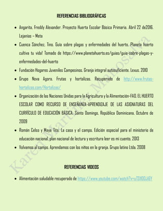 REFERENCIAS BIBLIOGRÁFICAS
 Angarita, Freddy Alexander. Proyecto Huerta Escolar Básica Primaria. Abril 22 de2016.
Lejanías – Meta
 Cuenca Sánchez, Tino. Guía sobre plagas y enfermedades del huerto. Planeta huerto
cultiva tu vida! Tomado de https://www.planetahuerto.es/guias/guia-sobre-plagas-y-
enfermedades-del-huerto
 Fundación Hogares Juveniles Campesinos. Granja integral autosuficiente. Lexus. 2010
 Grupo Nova Agora. Frutas y hortalizas. Recuperado de http://www.frutas-
hortalizas.com/Hortalizas/
 Organización de las Naciones Unidas para la Agricultura y la Alimentación-FAO. EL HUERTO
ESCOLAR COMO RECURSO DE ENSEÑANZA-APRENDIZAJE DE LAS ASIGNATURAS DEL
CURRÍCULO DE EDUCACIÓN BÁSICA. Santo Domingo, República Dominicana, Octubre de
2009
 Román Celso y Maya Tita. La casa y el campo. Edición especial para el ministerio de
educación nacional, plan nacional de lectura y escritura leer es mi cuento. 2013
 Volvamos al campo. Aprendamos con los niños en la granja. Grupo latino Ltda. 2008
REFERENCIAS VIDEOS
 Alimentación saludable recuperado de https://www.youtube.com/watch?v=uTS1l00Ji6Y
 